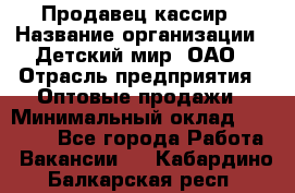 Продавец-кассир › Название организации ­ Детский мир, ОАО › Отрасль предприятия ­ Оптовые продажи › Минимальный оклад ­ 27 000 - Все города Работа » Вакансии   . Кабардино-Балкарская респ.